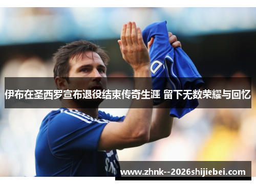 伊布在圣西罗宣布退役结束传奇生涯 留下无数荣耀与回忆